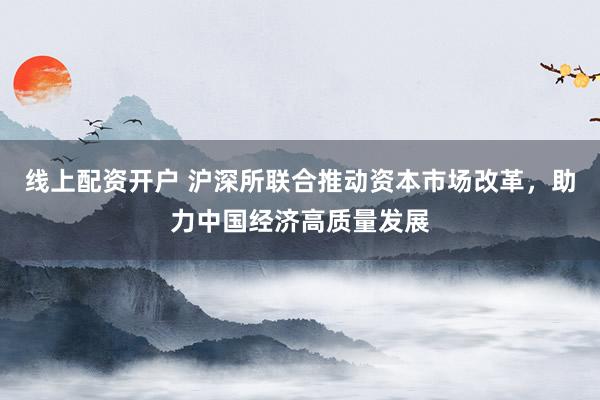 线上配资开户 沪深所联合推动资本市场改革，助力中国经济高质量发展