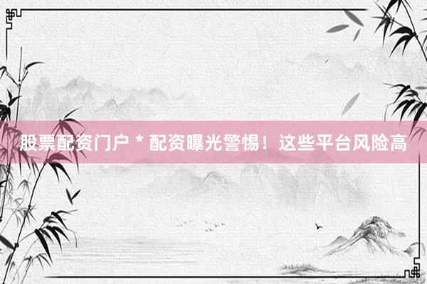 股票配资门户 * 配资曝光警惕！这些平台风险高