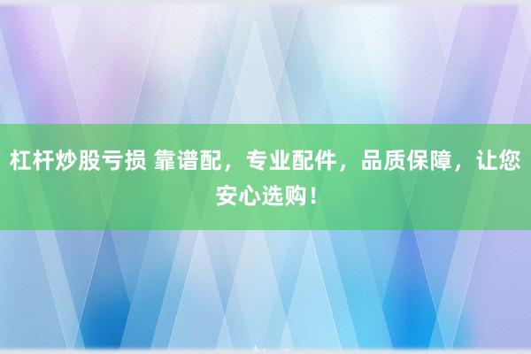 杠杆炒股亏损 靠谱配，专业配件，品质保障，让您安心选购！