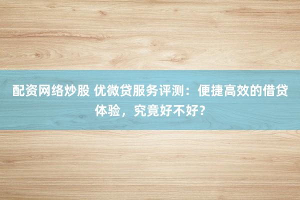 配资网络炒股 优微贷服务评测：便捷高效的借贷体验，究竟好不好？