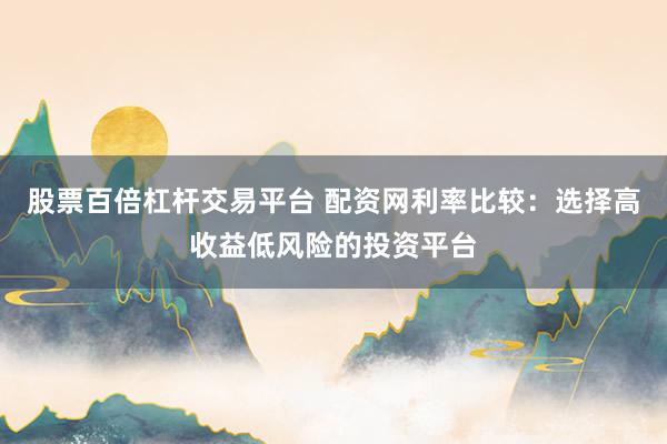 股票百倍杠杆交易平台 配资网利率比较：选择高收益低风险的投资平台