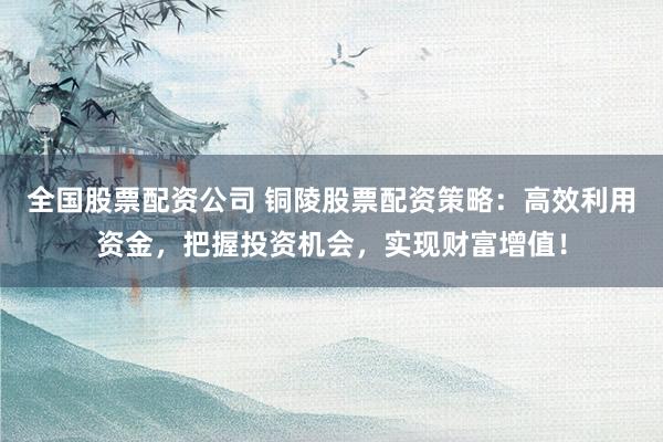 全国股票配资公司 铜陵股票配资策略：高效利用资金，把握投资机会，实现财富增值！