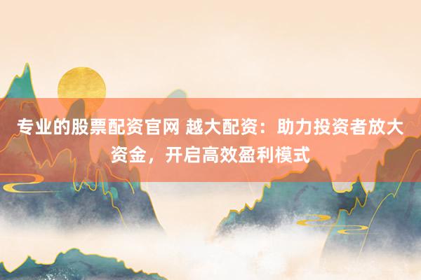 专业的股票配资官网 越大配资：助力投资者放大资金，开启高效盈利模式
