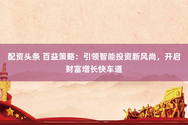 配资头条 百益策略：引领智能投资新风尚，开启财富增长快车道