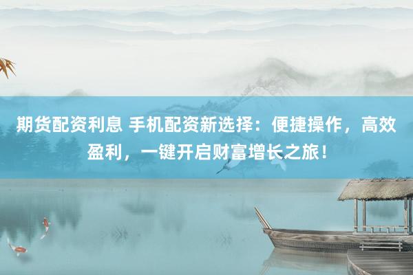 期货配资利息 手机配资新选择：便捷操作，高效盈利，一键开启财富增长之旅！