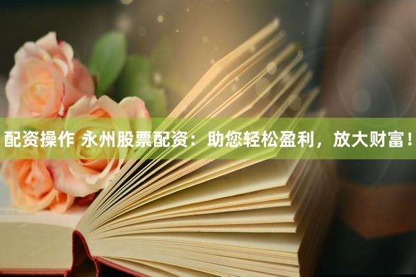 配资操作 永州股票配资：助您轻松盈利，放大财富！