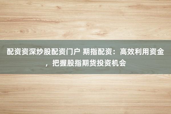 配资资深炒股配资门户 期指配资：高效利用资金，把握股指期货投资机会