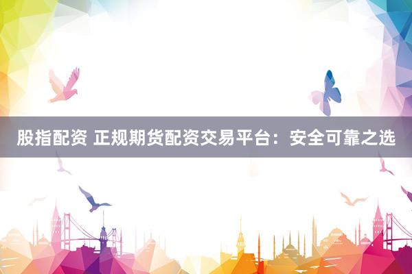 股指配资 正规期货配资交易平台：安全可靠之选