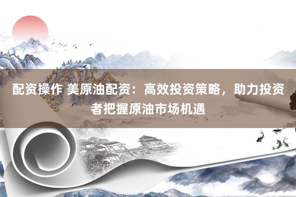 配资操作 美原油配资：高效投资策略，助力投资者把握原油市场机遇