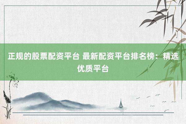正规的股票配资平台 最新配资平台排名榜：精选优质平台