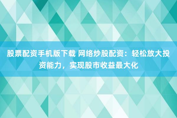 股票配资手机版下载 网络炒股配资：轻松放大投资能力，实现股市收益最大化
