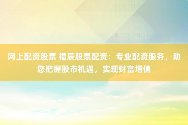 网上配资股票 福辰股票配资：专业配资服务，助您把握股市机遇，实现财富增值