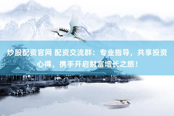 炒股配资官网 配资交流群：专业指导，共享投资心得，携手开启财富增长之旅！