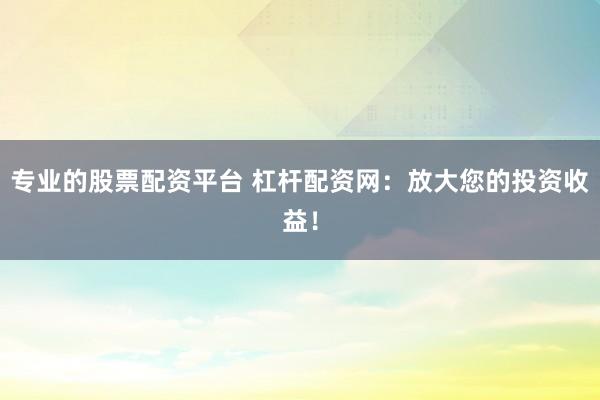 专业的股票配资平台 杠杆配资网：放大您的投资收益！