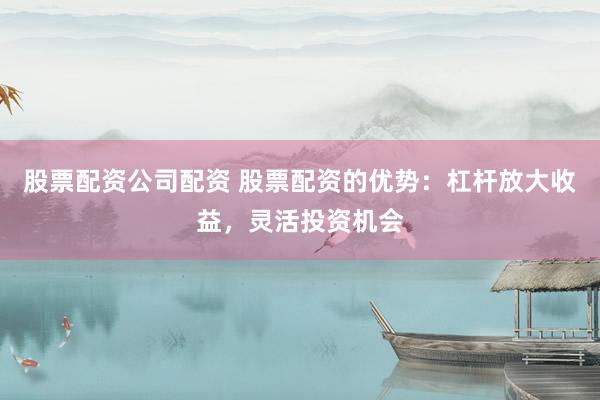 股票配资公司配资 股票配资的优势：杠杆放大收益，灵活投资机会