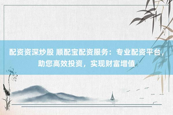 配资资深炒股 顺配宝配资服务：专业配资平台，助您高效投资，实现财富增值