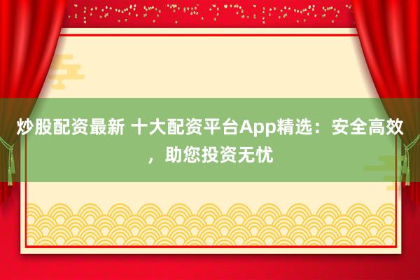 炒股配资最新 十大配资平台App精选：安全高效，助您投资无忧