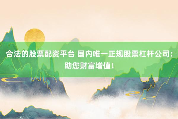 合法的股票配资平台 国内唯一正规股票杠杆公司：助您财富增值！
