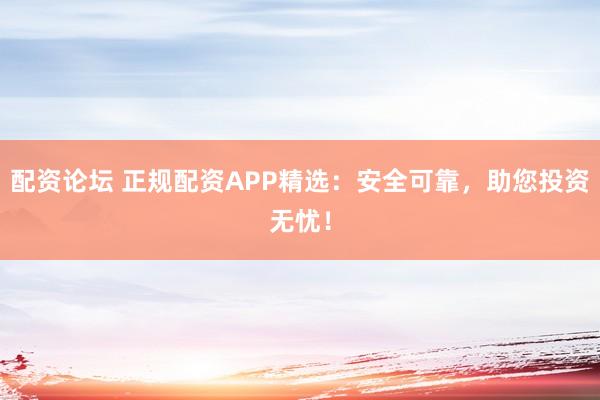 配资论坛 正规配资APP精选：安全可靠，助您投资无忧！