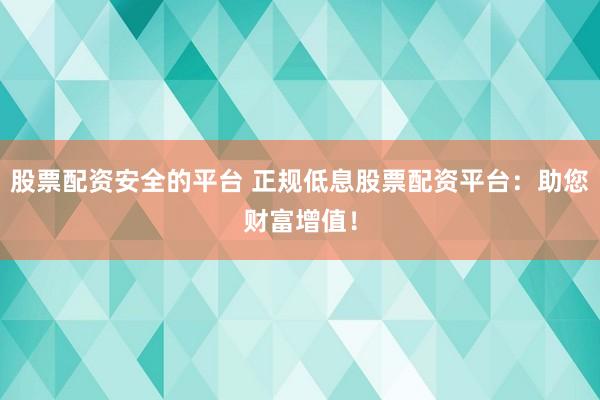 股票配资安全的平台 正规低息股票配资平台：助您财富增值！