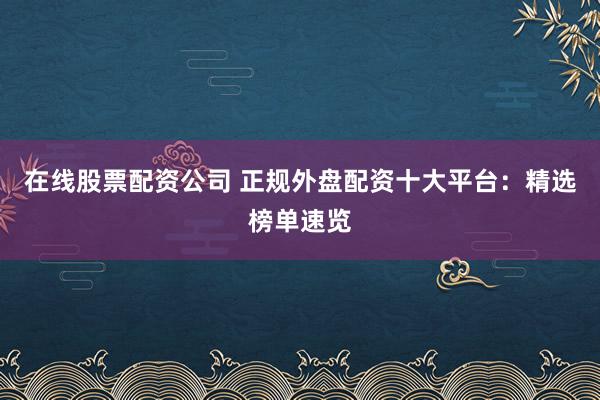 在线股票配资公司 正规外盘配资十大平台：精选榜单速览