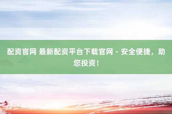 配资官网 最新配资平台下载官网 - 安全便捷，助您投资！