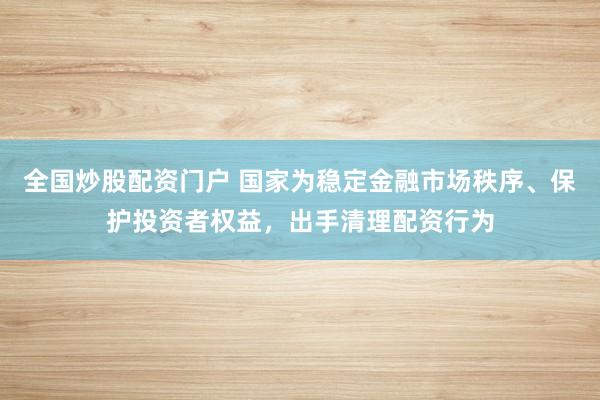 全国炒股配资门户 国家为稳定金融市场秩序、保护投资者权益，出手清理配资行为