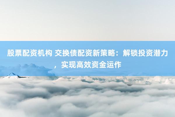 股票配资机构 交换债配资新策略：解锁投资潜力，实现高效资金运作