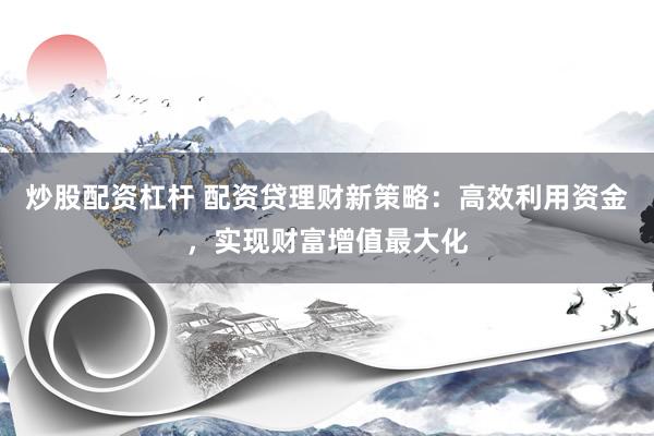 炒股配资杠杆 配资贷理财新策略：高效利用资金，实现财富增值最大化