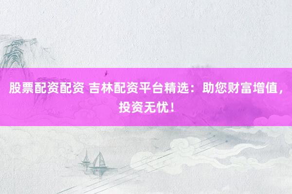股票配资配资 吉林配资平台精选：助您财富增值，投资无忧！