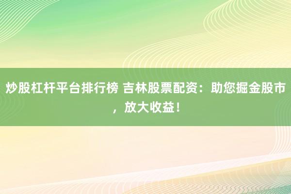 炒股杠杆平台排行榜 吉林股票配资：助您掘金股市，放大收益！