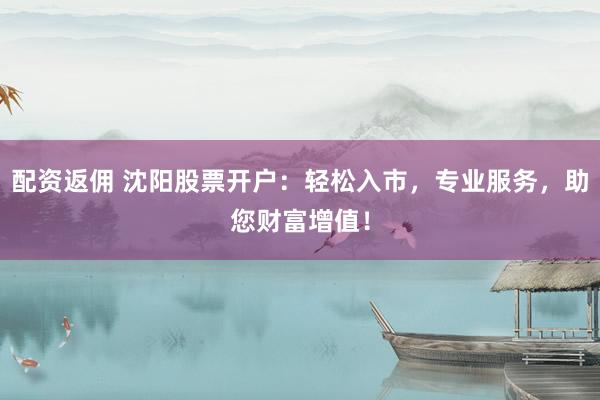 配资返佣 沈阳股票开户：轻松入市，专业服务，助您财富增值！