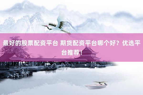 最好的股票配资平台 期货配资平台哪个好？优选平台推荐！
