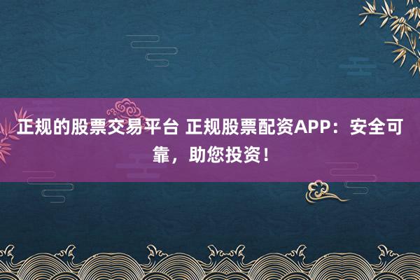 正规的股票交易平台 正规股票配资APP：安全可靠，助您投资！