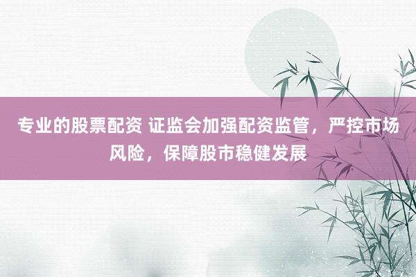 专业的股票配资 证监会加强配资监管，严控市场风险，保障股市稳健发展