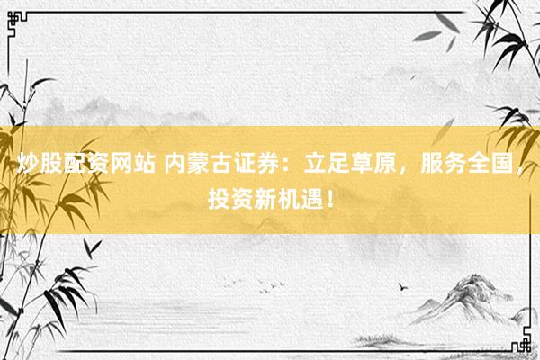炒股配资网站 内蒙古证券：立足草原，服务全国，投资新机遇！