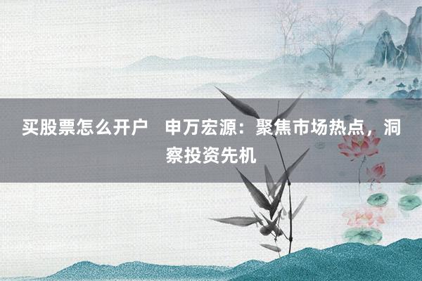 买股票怎么开户   申万宏源：聚焦市场热点，洞察投资先机