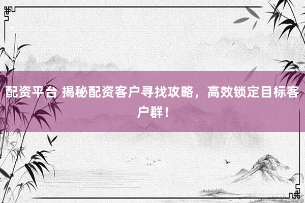 配资平台 揭秘配资客户寻找攻略，高效锁定目标客户群！