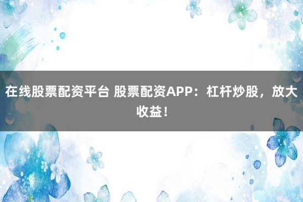 在线股票配资平台 股票配资APP：杠杆炒股，放大收益！