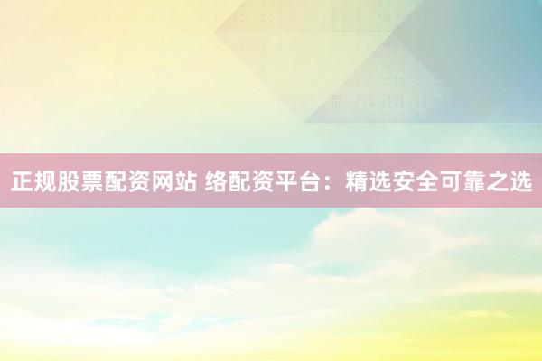 正规股票配资网站 络配资平台：精选安全可靠之选