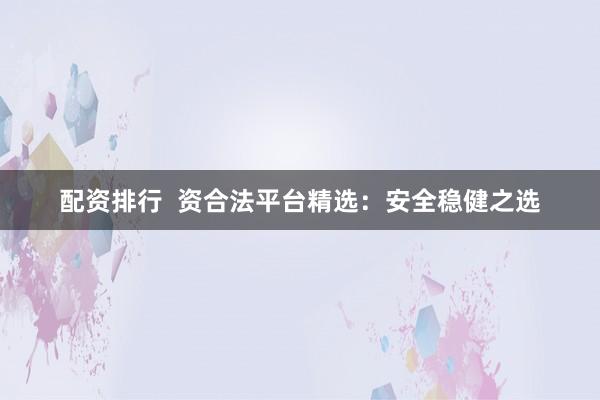 配资排行  资合法平台精选：安全稳健之选
