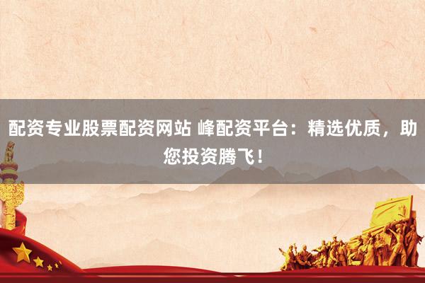 配资专业股票配资网站 峰配资平台：精选优质，助您投资腾飞！