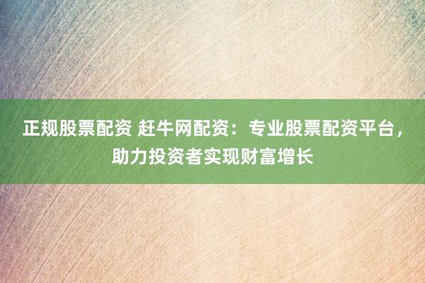 正规股票配资 赶牛网配资：专业股票配资平台，助力投资者实现财富增长