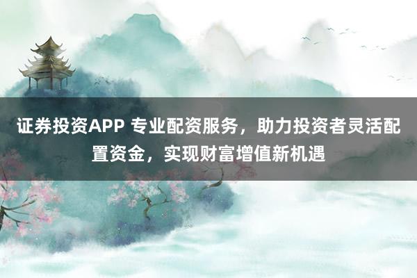 证券投资APP 专业配资服务，助力投资者灵活配置资金，实现财富增值新机遇