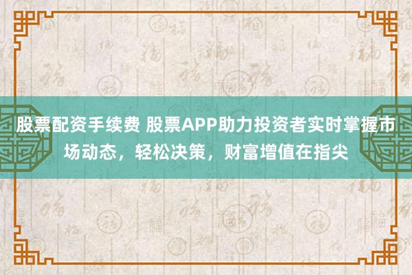 股票配资手续费 股票APP助力投资者实时掌握市场动态，轻松决策，财富增值在指尖