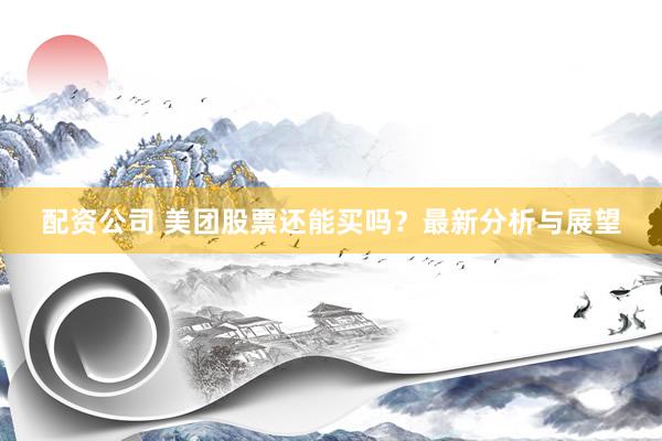 配资公司 美团股票还能买吗？最新分析与展望