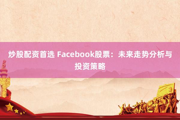 炒股配资首选 Facebook股票：未来走势分析与投资策略