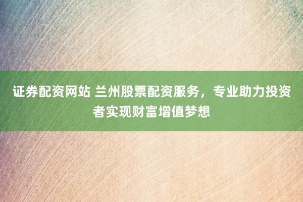 证券配资网站 兰州股票配资服务，专业助力投资者实现财富增值梦想