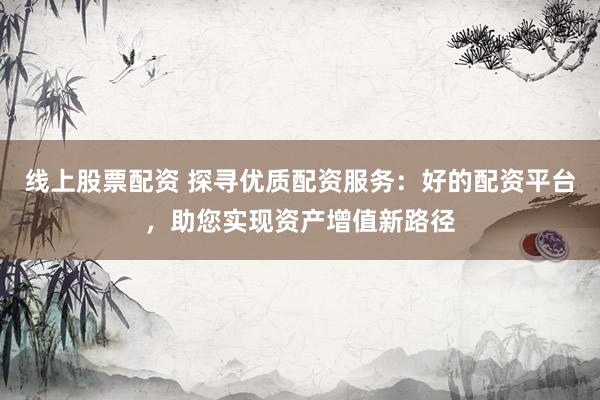 线上股票配资 探寻优质配资服务：好的配资平台，助您实现资产增值新路径