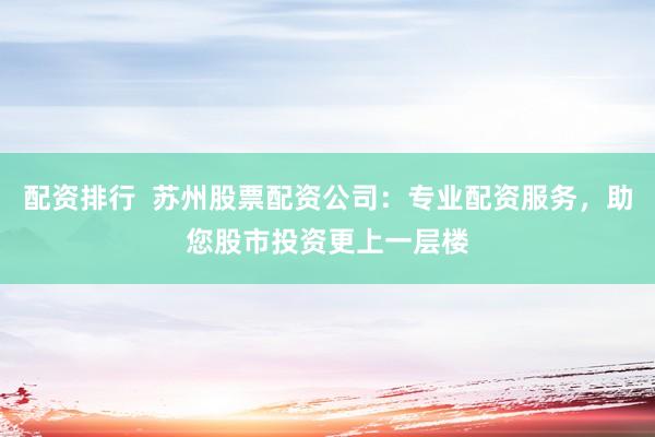 配资排行  苏州股票配资公司：专业配资服务，助您股市投资更上一层楼